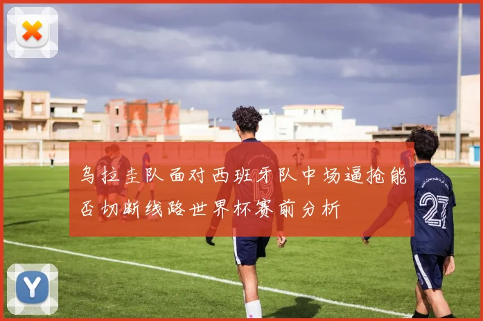 乌拉圭队面对西班牙队中场逼抢能否切断线路世界杯赛前分析