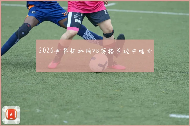 2026世界杯加纳vs英格兰边中结合