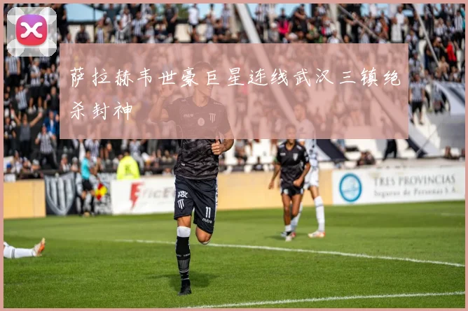 萨拉赫韦世豪巨星连线武汉三镇绝杀封神