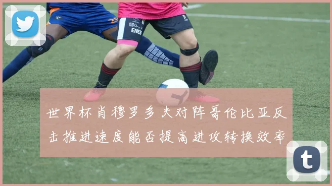 世界杯肖穆罗多夫对阵哥伦比亚反击推进速度能否提高进攻转换效率