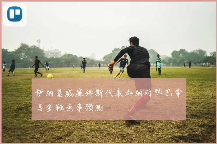 伊纳基威廉姆斯代表加纳对阵巴拿马金靴竞争预测