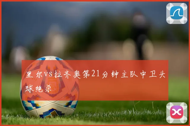 里尔vs拉齐奥第21分钟主队中卫头球绝杀