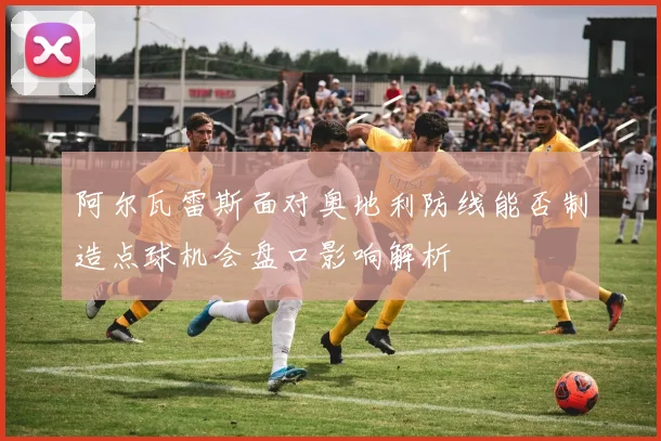 阿尔瓦雷斯面对奥地利防线能否制造点球机会盘口影响解析