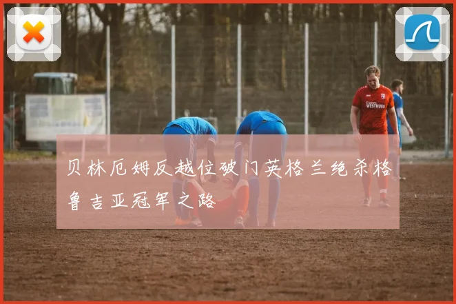 贝林厄姆反越位破门英格兰绝杀格鲁吉亚冠军之路