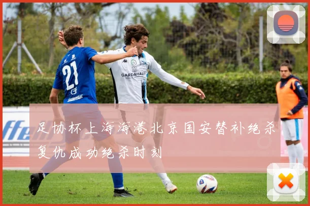 足协杯上海海港北京国安替补绝杀复仇成功绝杀时刻