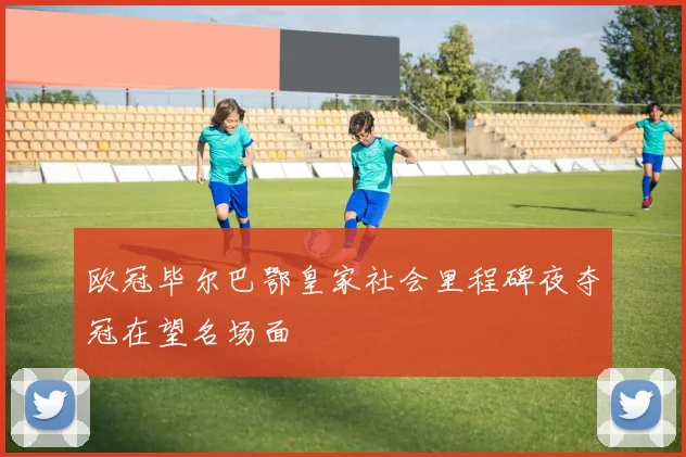 欧冠毕尔巴鄂皇家社会里程碑夜夺冠在望名场面