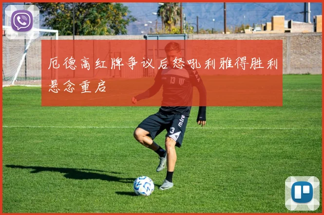 厄德高红牌争议后怒吼利雅得胜利悬念重启