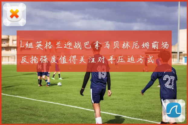 L组英格兰迎战巴拿马贝林厄姆前场反抢强度值得关注对手压迫方式