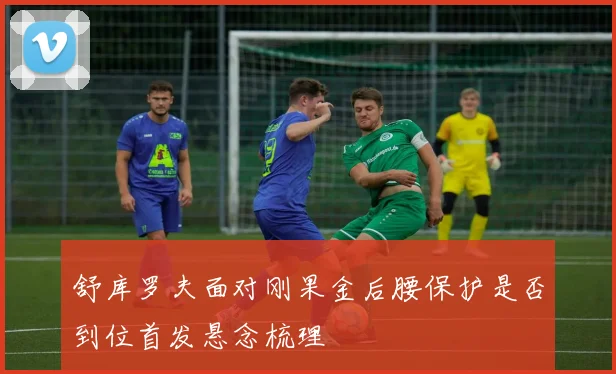 舒库罗夫面对刚果金后腰保护是否到位首发悬念梳理