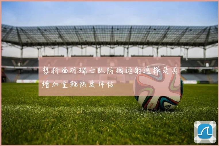 哲科面对瑞士队防线远射选择是否增加金靴热度评估