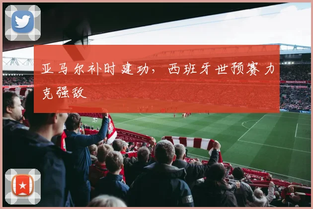 亚马尔补时建功，西班牙世预赛力克强敌