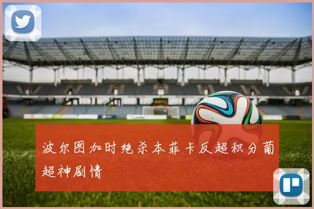 波尔图加时绝杀本菲卡反超积分葡超神剧情