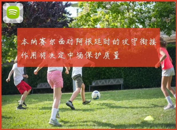 本纳赛尔面对阿根廷时的攻守衔接作用将决定中场保护质量