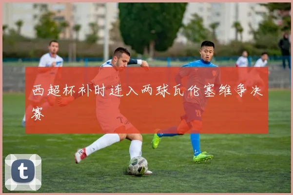 西超杯补时连入两球瓦伦塞维争决赛