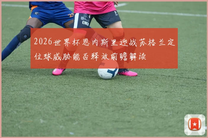 2026世界杯恩内斯里迎战苏格兰定位球威胁能否释放前瞻解读