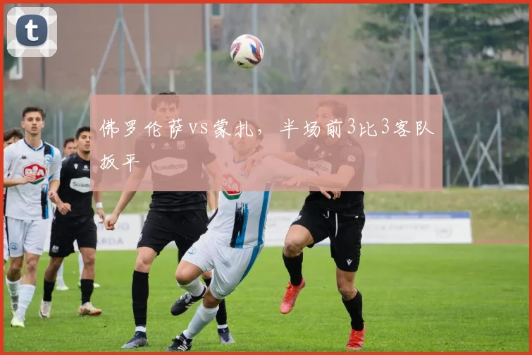 佛罗伦萨vs蒙扎，半场前3比3客队扳平