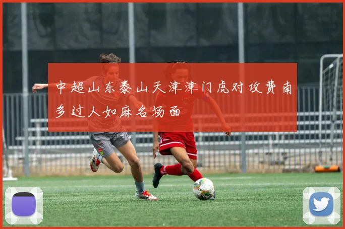 中超山东泰山天津津门虎对攻费南多过人如麻名场面