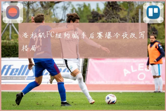 洛杉矶FC纽约城季后赛爆冷夜改写格局