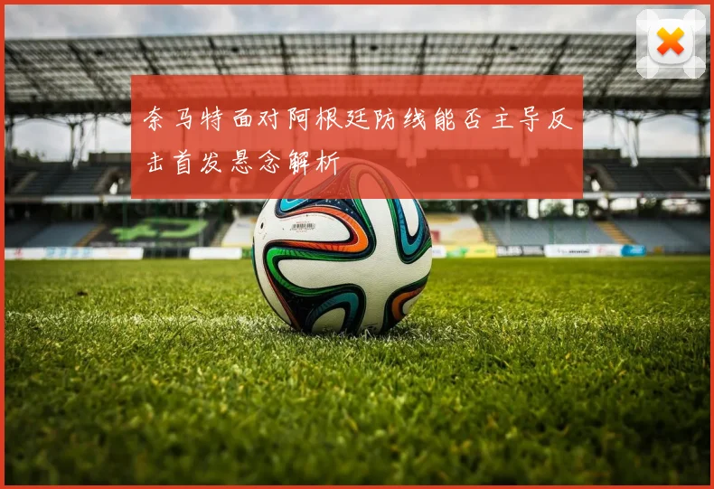 奈马特面对阿根廷防线能否主导反击首发悬念解析