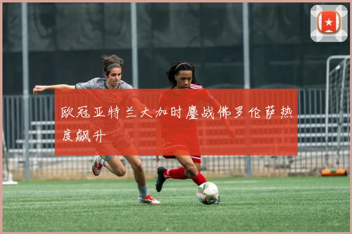 欧冠亚特兰大加时鏖战佛罗伦萨热度飙升