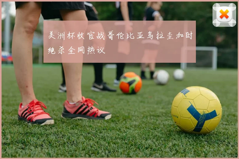 美洲杯收官战哥伦比亚乌拉圭加时绝杀全网热议