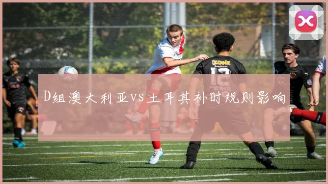 D组澳大利亚vs土耳其补时规则影响