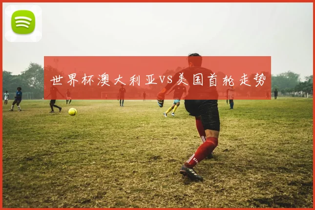 世界杯澳大利亚vs美国首轮走势