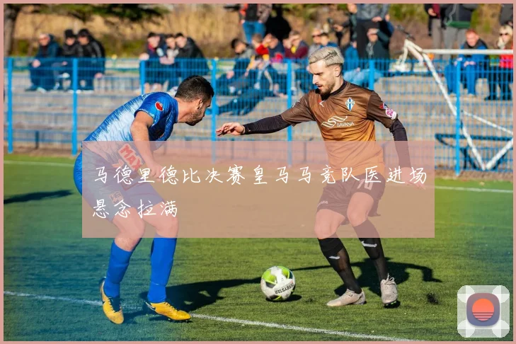 马德里德比决赛皇马马竞队医进场悬念拉满
